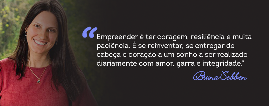 Imagem com texto: "“Empreender é ter coragem, resiliência e muita paciência. É se reinventar, se entregar de cabeça e coração a um sonho a ser realizado diariamente com amor, garra e integridade”, Bruna Sebben."